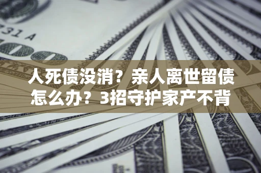 济南人死债没消？亲人离世留债怎么办？3招守护家产不背锅