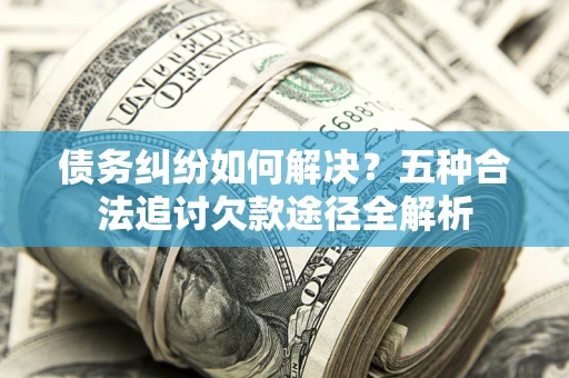 济南债务纠纷如何解决？五种合法追讨欠款途径全解析
