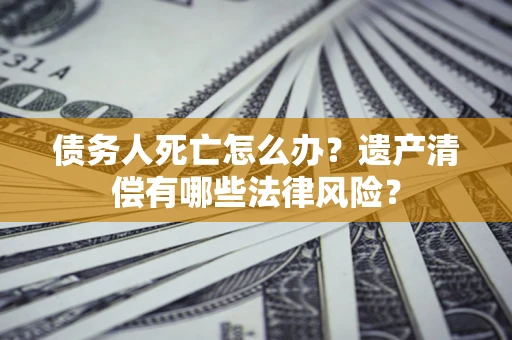 济南债务人死亡怎么办？遗产清偿有哪些法律风险？
