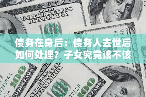 济南债务在身后：债务人去世后如何处理？子女究竟该不该还钱？