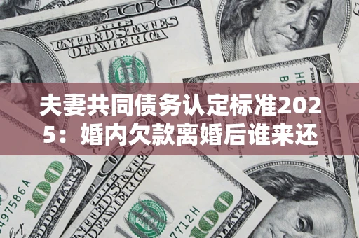 济南夫妻共同债务认定标准2025：婚内欠款离婚后谁来还？
